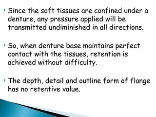  Since the soft tissues are confined under a
denture, any pressure applied will be
transmitted undiminished in all directions.
 So, when denture base maintains perfect
contact with the tissues, retention is
achieved without difficulty.
 The depth, detail and outline form of flange
has no retentive value.
 