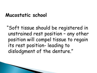Mucostatic school
“Soft tissue should be registered in
unstrained rest position – any other
position will compel tissue to regain
its rest position- leading to
dislodgment of the denture.”
 