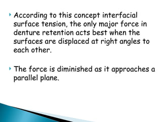  According to this concept interfacial
surface tension, the only major force in
denture retention acts best when the
surfaces are displaced at right angles to
each other.
 The force is diminished as it approaches a
parallel plane.
 
