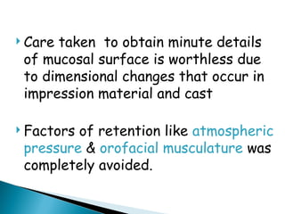  Care taken to obtain minute details
of mucosal surface is worthless due
to dimensional changes that occur in
impression material and cast
 Factors of retention like atmospheric
pressure & orofacial musculature was
completely avoided.
 