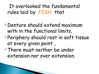 It overlooked the fundamental
rules laid by FISH that
 Denture should extend maximum
with in the functional limits,
 Periphery should rest in soft tissue
at every given point ,
 There must neither be under
extension nor over extension.
 