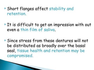  Short flanges affect stability and
retention.
 It is difficult to get an impression with out
even a thin film of saliva.
 Since stress from these dentures will not
be distributed as broadly over the basal
seal, tissue health and retention may be
compromised.
 