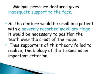 Minimal-pressure dentures gives
inadequate support to the face.
 As the denture would be small in a patient
with a severely resorbed maxillary ridge,
it would be necessary to position the
teeth over the crest of the ridge.
 Thus supporters of this theory failed to
realize, the biology of the tissues as an
important criterion.
 