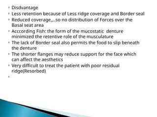  Disdvantage
 Less retention because of Less ridge coverage and Border seal
 Reduced coverage,,..so no distribution of Forces over the
Basal seat area
 Acccording Fish: the form of the mucostatic denture
minimized the retentive role of the musculature
 The lack of Border seal also permits the food to slip beneath
the denture
 The shorter flanges may reduce support for the face which
can affect the aesthetics
 Very difficult to treat the patient with poor residual
ridge(Resorbed)

 