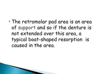  The retromolar pad area is an area
of support and so if the denture is
not extended over this area, a
typical boat-shaped resorption is
caused in the area.
 