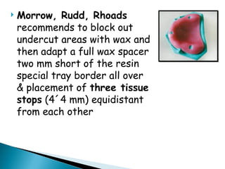  Morrow, Rudd, Rhoads
recommends to block out
undercut areas with wax and
then adapt a full wax spacer
two mm short of the resin
special tray border all over
& placement of three tissue
stops (4´4 mm) equidistant
from each other
 