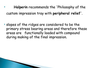  Halperin recommends the 'Philosophy of the
custom impression tray with peripheral relief'.
 slopes of the ridges are considered to be the
primary stress bearing areas and therefore these
areas are functionally loaded with compound
during making of the final impression.
 