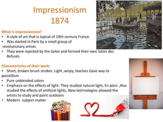 Impressionism
1874
What is impressionism?
• A style of art that is typical of 19th century France
• Was started in Paris by a small group of
revolutionary artists
• They were rejected by the Salon and formed their own Salon des
Refusés
Characteristics of their work:
• Short, broken brush strokes. Light ,wispy, teaches Gave way to
pointillism
• Pure unblended colors
• Emphasis on the effects of light. They studied natural light, En plain ,Also
studied the effects of artificial lights, New technologies allowed the
artists to study and paint outdoors
• Modern subject matter
 