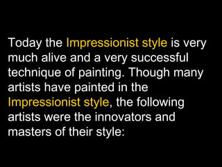 Today the Impressionist style is very
much alive and a very successful
technique of painting. Though many
artists have painted in the
Impressionist style, the following
artists were the innovators and
masters of their style:
 