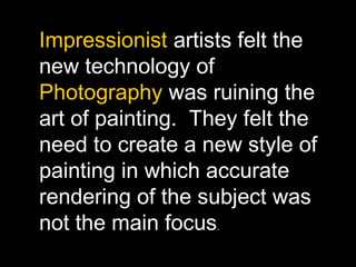 Impressionist artists felt the
new technology of
Photography was ruining the
art of painting. They felt the
need to create a new style of
painting in which accurate
rendering of the subject was
not the main focus.
 