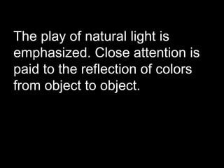 The play of natural light is
emphasized. Close attention is
paid to the reflection of colors
from object to object.
 