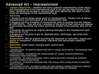 Advanced Art – Impressionism
•   Lesson Objectives – Students will have a general understanding of the theory
    and characteristics of the Impressionist style of art and the major artists of the
    style. Students will be able to analyze light more objectively and learn to paint
    using the techniques of the impressionist style.
•   Activities
•   1 Students will be shown power point on Impressionism. Create a list of artists,
    characteristics and techniques of the Impressionist style
•   2 Students will find examples of Impressionist style of painting from the internet
    at (ARTCHIVE). They will print 1 example of the artist of their choice and attempt
    to accurately reproduce the colors and brush strokes of the painting. Size will be
    6x8.
•   3 Students will produce an original painting executed in the Impressionist style.
    Size will be 11x14.
•   4 Students will be given a test on characteristics, techniques, and artist work
    identification.
•   Assessment –Will be graded according the response to instruction, degree and
    quality of completion, craftsmanship, originality and appropriate classroom
    behavior.
•   Materials - poster board, tempera paint, acrylic paint
•   Standards
•   1-KNOWLEDGE - STUDENTS KNOW AND APPLY VISUAL ARTS MEDIA, TECHNIQUES AND
    PROCESSES.
•   2-APPLICATION - STUDENTS USE KNOWLEDGE OF VISUAL CHARACTERISTICS,
    PURPOSES AND FUNCTIONS.
•   "3-CONTENT - STUDENTS CHOOSE, APPLY AND EVALUATE A RANGE OF SUBJECT
    MATTER, SYMBOLS AND IDEAS.
•   "4-CONTEXT - STUDENTS UNDERSTAND THE VISUAL ARTS IN RELATION TO HISTORY
    AND CULTURE.
•   "5-INTERPRETATION - STUDENTS ANALYZE AND ASSESS CHARACTERISTICS, MERITS
    AND MEANINGS IN THEIR OWN ARTWORK AND THE WORK OF OTHERS.
 