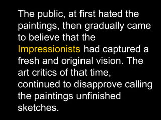 The public, at first hated the
paintings, then gradually came
to believe that the
Impressionists had captured a
fresh and original vision. The
art critics of that time,
continued to disapprove calling
the paintings unfinished
sketches.
 