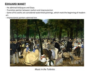 ÉDOUARD MANET
- He admired Velázquez and Goya.
- Transition painter between realism and impressionism
- Some of his works are considered watershed paintings, which mark the beginning of modern
art.
- Impressionist painters admired him
Music in the Tuileries
 