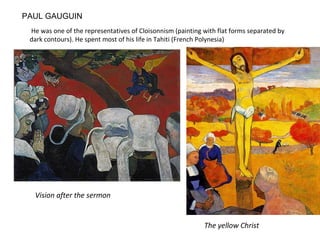 PAUL GAUGUIN
He was one of the representatives of Cloisonnism (painting with flat forms separated by
dark contours). He spent most of his life in Tahiti (French Polynesia)
The yellow Christ
Vision after the sermon
 