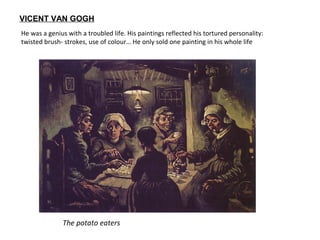 The potato eaters
VICENT VAN GOGH
He was a genius with a troubled life. His paintings reflected his tortured personality:
twisted brush- strokes, use of colour… He only sold one painting in his whole life
 