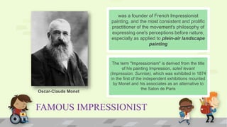 FAMOUS IMPRESSIONIST
was a founder of French Impressionist
painting, and the most consistent and prolific
practitioner of the movement's philosophy of
expressing one's perceptions before nature,
especially as applied to plein-air landscape
painting
The term "Impressionism" is derived from the title
of his painting Impression, soleil levant
(Impression, Sunrise), which was exhibited in 1874
in the first of the independent exhibitions mounted
by Monet and his associates as an alternative to
the Salon de Paris
Oscar-Claude Monet
 