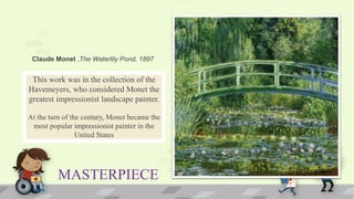 MASTERPIECE
This work was in the collection of the
Havemeyers, who considered Monet the
greatest impressionist landscape painter.
At the turn of the century, Monet became the
most popular impressionist painter in the
United States
Claude Monet ,The Waterlily Pond, 1897
 