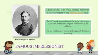 FAMOUS IMPRESSIONIST
a French artist who was a leading painter in
the development of the Impressionist style
Renoir's work seems always to be about pleasurable
occasions, and reveals no great seriousness in his
subjects.
He is a celebrator of beauty, and especially feminine
sensuality
Pierre-Auguste Renoir
 