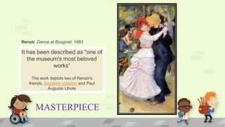 MASTERPIECE
It has been described as "one of
the museum's most beloved
works“
The work depicts two of Renoir's
friends, Suzanne Valadon and Paul
Auguste Llhote
Renoir ,Dance at Bougival, 1883
 