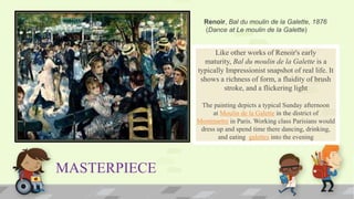 MASTERPIECE
Like other works of Renoir's early
maturity, Bal du moulin de la Galette is a
typically Impressionist snapshot of real life. It
shows a richness of form, a fluidity of brush
stroke, and a flickering light
The painting depicts a typical Sunday afternoon
at Moulin de la Galette in the district of
Montmartre in Paris. Working class Parisians would
dress up and spend time there dancing, drinking,
and eating galettes into the evening
Renoir, Bal du moulin de la Galette, 1876
(Dance at Le moulin de la Galette)
 