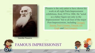 FAMOUS IMPRESSIONIST
Pissarro is the only artist to have shown his
work at all eight Paris Impressionist
exhibitions, from 1874 to 1886. He "acted
as a father figure not only to the
Impressionists" but to all four of the major
Post-Impressionists, including Georges
Seurat, Paul Cézanne, Vincent van
Gogh and Paul Gauguin.
Camille Pissarro
 