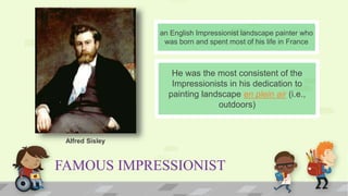 FAMOUS IMPRESSIONIST
He was the most consistent of the
Impressionists in his dedication to
painting landscape en plein air (i.e.,
outdoors)
an English Impressionist landscape painter who
was born and spent most of his life in France
Alfred Sisley
 