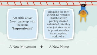 Art critic Louis
Leroy came up with
the name
'Impressionist'
critiquing the 1874
exhibit, he remarked
that the artists'
paintings looked
unfinished, like they
were just sketches or
impressions rather
than completed
works of art
A New Movement A New Name
 