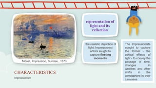 Impressionism
CHARACTERISTICS
representation of
light and its
reflection
the realistic depiction of
light; Impressionist
artists sought to
capture fleeting
moments
Monet, Impression, Sunrise , 1873
The Impressionists
sought to capture
the former - the
optical effects of
light - to convey the
passage of time,
changes in
weather, and other
shifts in the
atmosphere in their
canvases
 