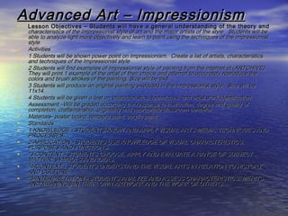 Advanced Art – ImpressionismAdvanced Art – Impressionism
• Lesson Objectives – Students will have a general understanding of the theory andLesson Objectives – Students will have a general understanding of the theory and
characteristics of the Impressionist style of art and the major artists of the style. Students will becharacteristics of the Impressionist style of art and the major artists of the style. Students will be
able to analyze light more objectively and learn to paint using the techniques of the impressionistable to analyze light more objectively and learn to paint using the techniques of the impressionist
style.style.
• ActivitiesActivities
• 1 Students will be shown power point on Impressionism. Create a list of artists, characteristics1 Students will be shown power point on Impressionism. Create a list of artists, characteristics
and techniques of the Impressionist styleand techniques of the Impressionist style
• 2 Students will find examples of Impressionist style of painting from the internet at (ARTCHIVE).2 Students will find examples of Impressionist style of painting from the internet at (ARTCHIVE).
They will print 1 example of the artist of their choice and attempt to accurately reproduce theThey will print 1 example of the artist of their choice and attempt to accurately reproduce the
colors and brush strokes of the painting. Size will be 6x8.colors and brush strokes of the painting. Size will be 6x8.
• 3 Students will produce an original painting executed in the Impressionist style. Size will be3 Students will produce an original painting executed in the Impressionist style. Size will be
11x14.11x14.
• 4 Students will be given a test on characteristics, techniques, and artist work identification.4 Students will be given a test on characteristics, techniques, and artist work identification.
• Assessment –Will be graded according the response to instruction, degree and quality ofAssessment –Will be graded according the response to instruction, degree and quality of
completion, craftsmanship, originality and appropriate classroom behavior.completion, craftsmanship, originality and appropriate classroom behavior.
• Materials- poster board, tempera paint, acrylic paintMaterials- poster board, tempera paint, acrylic paint
• StandardsStandards
• 1-KNOWLEDGE - STUDENTS KNOW AND APPLY VISUAL ARTS MEDIA, TECHNIQUES AND1-KNOWLEDGE - STUDENTS KNOW AND APPLY VISUAL ARTS MEDIA, TECHNIQUES AND
PROCESSES.PROCESSES.
• 2-APPLICATION - STUDENTS USE KNOWLEDGE OF VISUAL CHARACTERISTICS,2-APPLICATION - STUDENTS USE KNOWLEDGE OF VISUAL CHARACTERISTICS,
PURPOSES AND FUNCTIONS.PURPOSES AND FUNCTIONS.
• "3-CONTENT - STUDENTS CHOOSE, APPLY AND EVALUATE A RANGE OF SUBJECT"3-CONTENT - STUDENTS CHOOSE, APPLY AND EVALUATE A RANGE OF SUBJECT
MATTER, SYMBOLS AND IDEAS.MATTER, SYMBOLS AND IDEAS.
• "4-CONTEXT - STUDENTS UNDERSTAND THE VISUAL ARTS IN RELATION TO HISTORY"4-CONTEXT - STUDENTS UNDERSTAND THE VISUAL ARTS IN RELATION TO HISTORY
AND CULTURE.AND CULTURE.
• "5-INTERPRETATION - STUDENTS ANALYZE AND ASSESS CHARACTERISTICS, MERITS"5-INTERPRETATION - STUDENTS ANALYZE AND ASSESS CHARACTERISTICS, MERITS
AND MEANINGS IN THEIR OWN ARTWORK AND THE WORK OF OTHERS.AND MEANINGS IN THEIR OWN ARTWORK AND THE WORK OF OTHERS.
 