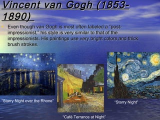 Vincent van Gogh (1853-Vincent van Gogh (1853-
1890)1890)
• Even though van Gogh is most often labeled a “post-Even though van Gogh is most often labeled a “post-
impressionist,” his style is very similar to that of theimpressionist,” his style is very similar to that of the
impressionists. His paintings use very bright colors and thickimpressionists. His paintings use very bright colors and thick
brush strokes.brush strokes.
“Starry Night over the Rhone”
“Café Terrance at Night”
“Starry Night”
 