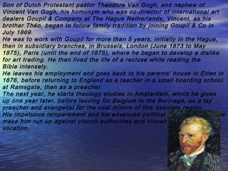 Son of Dutch Protestant pastor Theodore Van Gogh, and nephew of
Vincent Van Gogh, his homonym who was co-director of international art
dealers Goupil & Company at The Hague Netherlands, Vincent, as his
brother Théo, began to follow family tradition by joining Goupil & Co in
July 1869.
He was to work with Goupil for more than 5 years, initially in the Hague,
then in subsidiary branches, in Brussels, London (June 1873 to May
1875), Paris (until the end of 1875), where he began to develop a dislike
for art trading. He then lived the life of a recluse while reading the
Bible intensely.
He leaves his employment and goes back to his parents' house in Etten in
1876, before returning to England as a teacher in a small boarding school
at Ramsgate, then as a preacher.
The next year, he starts theology studies in Amsterdam, which he gives
up one year later, before leaving for Belgium to the Borinage, as a lay
preacher and evangelist for the coal minors of this desolate region.
His impetuous temperament and his advanced political and social opinions
make him run up against church authorities and Vincent gives up his
vocation.
 