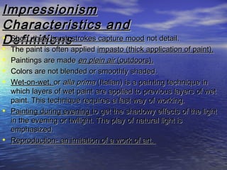 ImpressionismImpressionism
Characteristics andCharacteristics and
DefinitionsDefinitions• Short, thick brush strokes capture moodShort, thick brush strokes capture mood not detail.not detail.
• The paint is often appliedThe paint is often applied impasto (thick application of paint).impasto (thick application of paint).
• Paintings are madePaintings are made en plein airen plein air (outdoors).(outdoors).
• Colors are not blended or smoothly shaded.Colors are not blended or smoothly shaded.
• Wet-on-wet,Wet-on-wet, oror alla primaalla prima (Italian) is a painting technique in(Italian) is a painting technique in
which layers of wet paint are applied to previous layers of wetwhich layers of wet paint are applied to previous layers of wet
paint. This technique requires a fast way of working.paint. This technique requires a fast way of working.
• Painting during eveningPainting during evening to get the shadowy effects of the lightto get the shadowy effects of the light
in the evening or twilight. The play of natural light isin the evening or twilight. The play of natural light is
emphasized.emphasized.
• Reproduction- an imitation of a work of art.Reproduction- an imitation of a work of art.
 