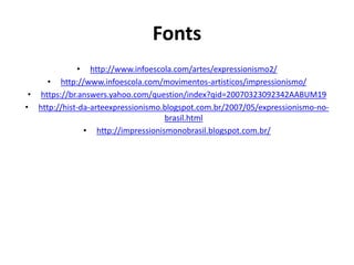 Fonts
• http://www.infoescola.com/artes/expressionismo2/
• http://www.infoescola.com/movimentos-artisticos/impressionismo/
• https://br.answers.yahoo.com/question/index?qid=20070323092342AABUM19
• http://hist-da-arteexpressionismo.blogspot.com.br/2007/05/expressionismo-no-
brasil.html
• http://impressionismonobrasil.blogspot.com.br/
 