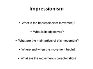 Impressionism
 What is the Impressionism movement?
 What is its objectives?
 What are the main artists of this movement?
 Where and when the movement begin?
 What are the movement’s caracteristics?
 