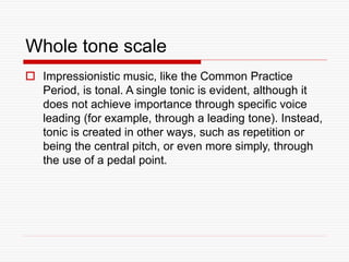 Whole tone scale
 Impressionistic music, like the Common Practice
Period, is tonal. A single tonic is evident, although it
does not achieve importance through specific voice
leading (for example, through a leading tone). Instead,
tonic is created in other ways, such as repetition or
being the central pitch, or even more simply, through
the use of a pedal point.
 