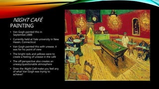 NIGHT CAFÉ
PAINTING
• Van Gogh painted this in
September,1888
• Currently held at Yale university in New
Haven, Connecticut
• Van Gogh painted this with unease, it
was for his point of view
• The bright reds and yellows were to
create a feeling of unease in the café
• The off perspective also creates an
uneasy/questionable atmosphere
• Does the Night Café make you feel any
of what Van Gogh was trying to
achieve?
 