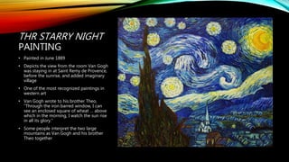 THR STARRY NIGHT
PAINTING
• Painted in June 1889
• Depicts the view from the room Van Gogh
was staying in at Saint Remy de Provence,
before the sunrise, and added imaginary
village
• One of the most recognized paintings in
western art
• Van Gogh wrote to his brother Theo,
“Through the iron barred window, I can
see an enclosed square of wheat … above
which in the morning, I watch the sun rise
in all its glory.”
• Some people interpret the two large
mountains as Van Gogh and his brother
Theo together
 