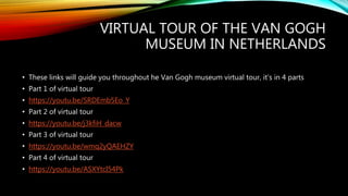 VIRTUAL TOUR OF THE VAN GOGH
MUSEUM IN NETHERLANDS
• These links will guide you throughout he Van Gogh museum virtual tour, it’s in 4 parts
• Part 1 of virtual tour
• https://youtu.be/SRDEmb5Eo_Y
• Part 2 of virtual tour
• https://youtu.be/j3kfiH_dacw
• Part 3 of virtual tour
• https://youtu.be/wmq2yQAEHZY
• Part 4 of virtual tour
• https://youtu.be/ASXYtcI54Pk
 