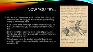NOW YOU TRY…
• Vincent Van Gogh wrote to his brother Theo during his
lifetime about his struggles and experiences with living
alone as a freelance artist
o If you could write Van Gogh a letter, what would you tell
him? Or what would you specifically want to know/ask
him?
o In your sketchbook or on a loose sheet of paper, write
Van Gogh a letter that’s a paragraph long minimum, you
can write more to him.
Think his work and the kind of works he’d paint, also
consider the amount of paintings he made/how many he
actually sold
 