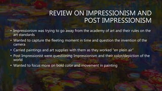 REVIEW ON IMPRESSIONISM AND
POST IMPRESSIONISM
• Impressionism was trying to go away from the academy of art and their rules on the
art standards
• Wanted to capture the fleeting moment in time and question the invention of the
camera
• Carried paintings and art supplies with them as they worked “en plein air”
• Post Impressionist were questioning Impressionism and their color/depiction of the
world
• Wanted to focus more on bold color and movement in painting
 
