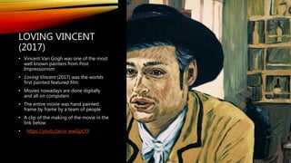LOVING VINCENT
(2017)
• Vincent Van Gogh was one of the most
well known painters from Post
Impressionism
• Loving Vincent (2017) was the worlds
first painted featured film
• Movies nowadays are done digitally
and all on computers
• The entire movie was hand painted
frame by frame by a team of people
• A clip of the making of the movie in the
link below
• https://youtu.be/xi_wwI2pCtY
 