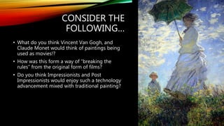 CONSIDER THE
FOLLOWING…
• What do you think Vincent Van Gogh, and
Claude Monet would think of paintings being
used as movies!?
• How was this form a way of “breaking the
rules” from the original form of films?
• Do you think Impressionists and Post
Impressionists would enjoy such a technology
advancement mixed with traditional painting?
 