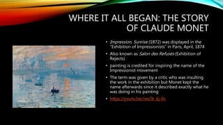 WHERE IT ALL BEGAN: THE STORY
OF CLAUDE MONET
• Impression, Sunrise (1872) was displayed in the
“Exhibition of Impressionists” in Paris, April, 1874
• Also known as Salon des Refusés (Exhibition of
Rejects)
• painting is credited for inspiring the name of the
Impressionist movement
• The term was given by a critic who was insulting
the work in the exhibition but Monet kept the
name afterwards since it described exactly what he
was doing in his painting
• https://youtu.be/nesTk_6j-0c
 