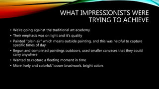 WHAT IMPRESSIONISTS WERE
TRYING TO ACHIEVE
• We’re going against the traditional art academy
• Their emphasis was on light and it’s quality
• Painted “plein air” which means outside painting, and this was helpful to capture
specific times of day
• Begun and completed paintings outdoors, used smaller canvases that they could
carry anywhere
• Wanted to capture a fleeting moment in time
• More lively and colorful/ looser brushwork, bright colors
 