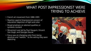 WHAT POST IMPRESSIONIST WERE
TRYING TO ACHIEVE
• French art movement from 1886-1905
• Reaction against Impressionist concern of
naturalistic depiction of light and color
• Broad emphasis on abstract qualities or
symbolic content
• Movement was led by Paul Gauguin, Vincent
Van Gogh, and Georges Seurat
• Focus was on changing color from being
absolute and “realistic “ to the setting they were
depicting
 