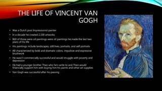 THE LIFE OF VINCENT VAN
GOGH
• Was a Dutch post Impressionist painter
• In a decade he created 2,100 artworks
• 860 of those were oil paintings were oil paintings he made the last two
years of his life
• His paintings include landscapes, still lives, portraits, and self portraits
• All characterized by bold and dramatic colors, impulsive and expressive
brushwork
• He wasn’t commercially successful and would struggle with poverty and
depression
• He had a younger brother Theo who he’s write to and Theo would
financially support him with buying him his paints and other art supplies
• Van Gogh was successful after his passing
 