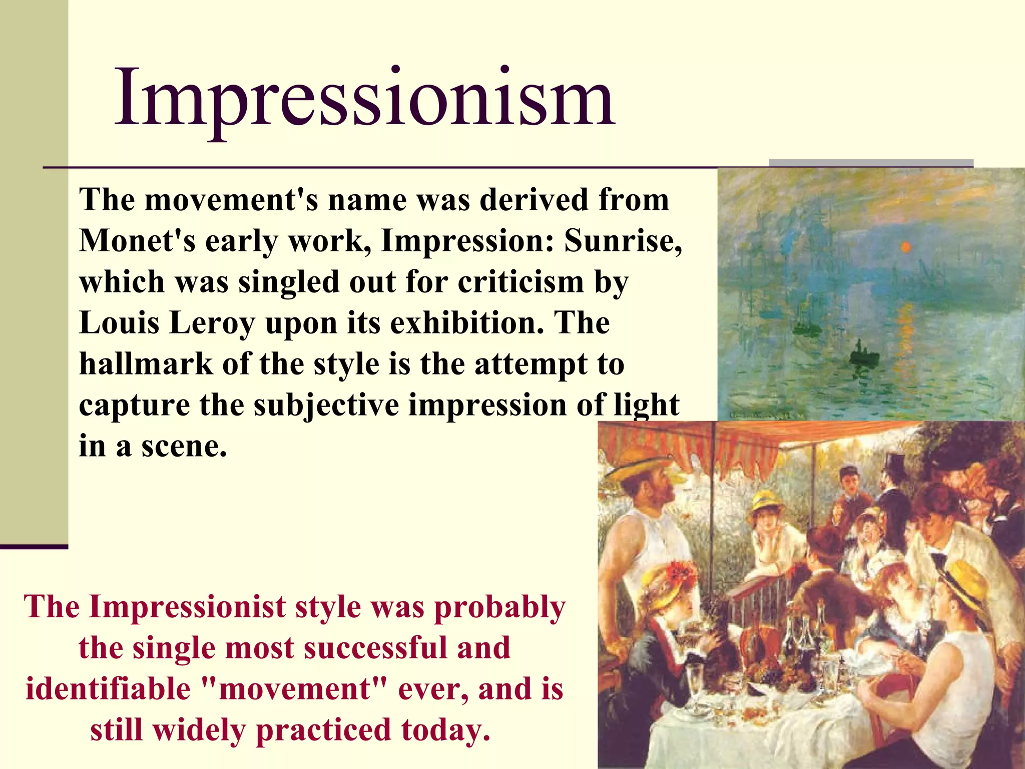 Impressionism The movement's name was derived from Monet's early work, Impression: Sunrise, which was singled out for criticism by Louis Leroy upon its exhibition. The hallmark of the style is the attempt to capture the subjective impression of light in a scene. The Impressionist style was probably the single most successful and identifiable &quot;movement&quot; ever, and is still widely practiced today.   