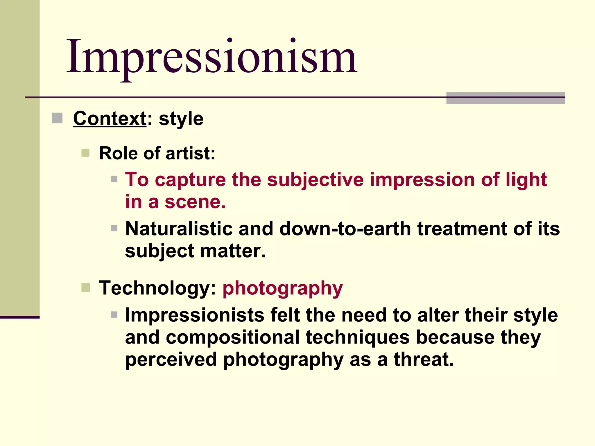 Impressionism Context : style Role of artist: To capture the subjective impression of light in a scene. Naturalistic and down-to-earth treatment of its subject matter. Technology:  photography Impressionists felt the need to alter their style and compositional techniques because they perceived photography as a threat.  