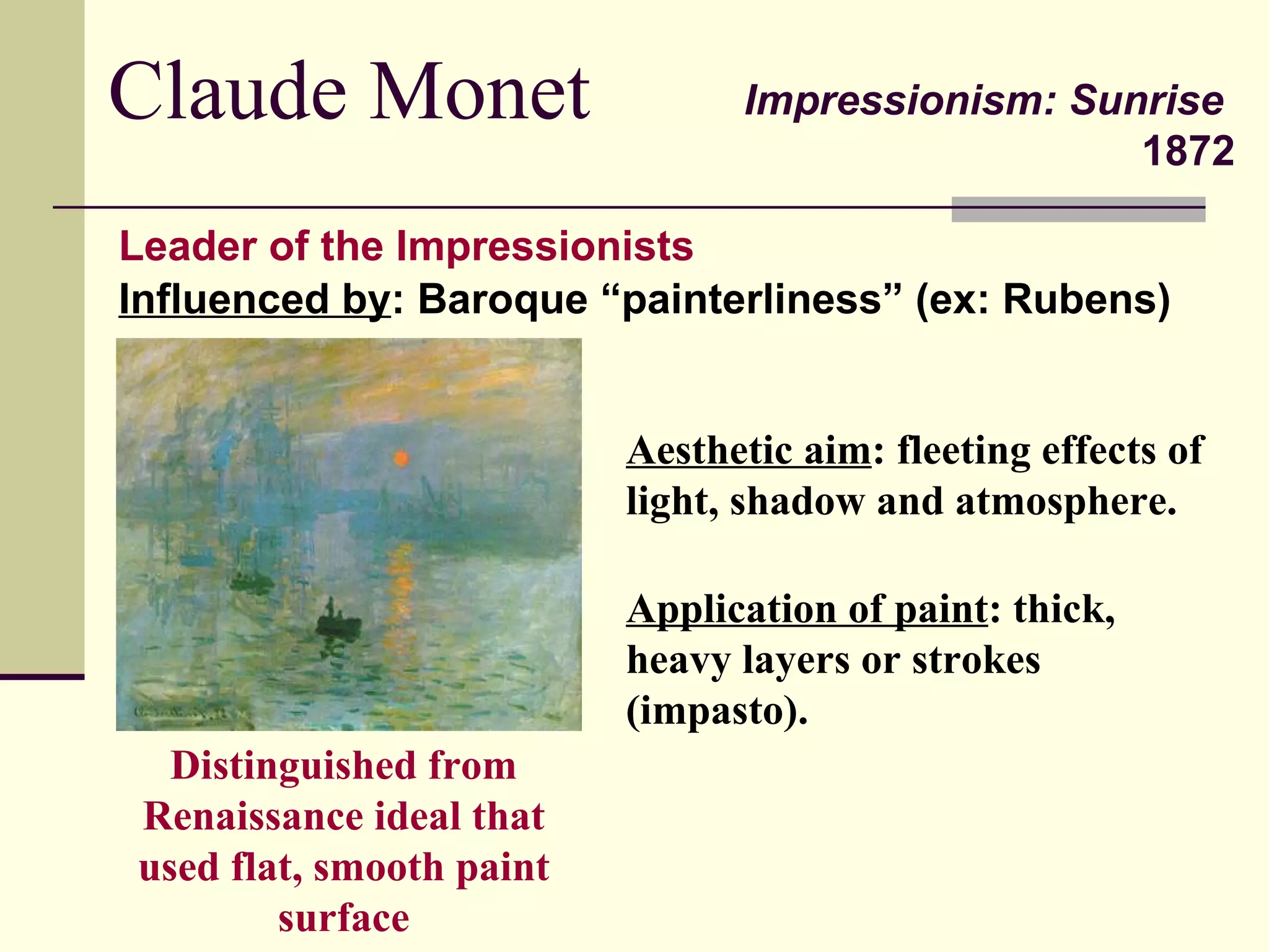 Claude Monet Impressionism: Sunrise   1872 Leader of the Impressionists Aesthetic aim : fleeting effects of light, shadow and atmosphere. Application of paint : thick, heavy layers or strokes (impasto). Influenced by : Baroque “painterliness” (ex: Rubens) Distinguished from Renaissance ideal that used flat, smooth paint surface 